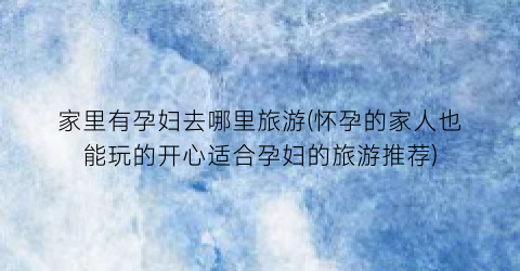 家里有孕妇去哪里旅游(怀孕的家人也能玩的开心适合孕妇的旅游推荐)