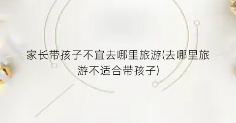 家长带孩子不宜去哪里旅游(去哪里旅游不适合带孩子)