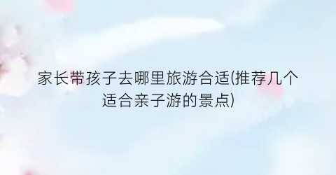 家长带孩子去哪里旅游合适(推荐几个适合亲子游的景点)