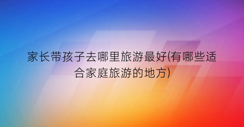 家长带孩子去哪里旅游最好(有哪些适合家庭旅游的地方)