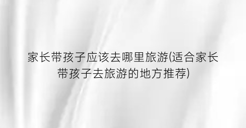 家长带孩子应该去哪里旅游(适合家长带孩子去旅游的地方推荐)
