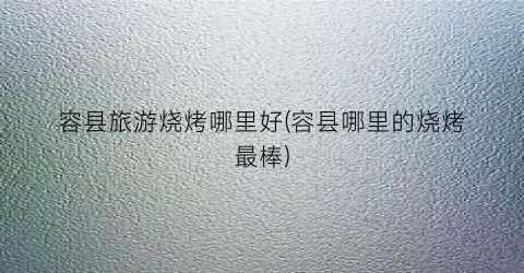 容县旅游烧烤哪里好(容县哪里的烧烤最棒)