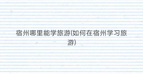 宿州哪里能学旅游(如何在宿州学习旅游)