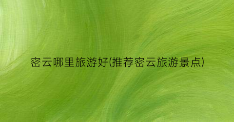 密云哪里旅游好(推荐密云旅游景点)