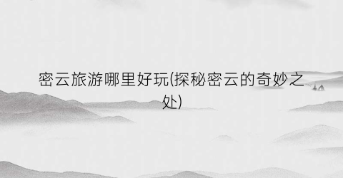 密云旅游哪里好玩(探秘密云的奇妙之处)