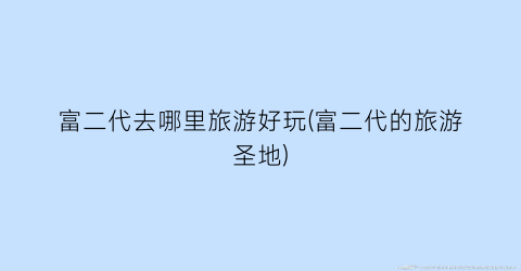 富二代去哪里旅游好玩(富二代的旅游圣地)