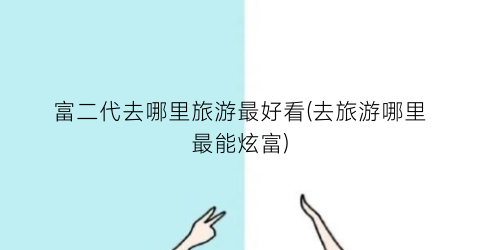 富二代去哪里旅游最好看(去旅游哪里最能炫富)