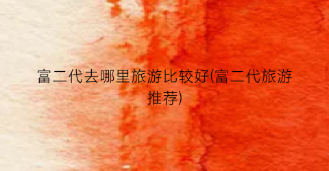 富二代去哪里旅游比较好(富二代旅游推荐)