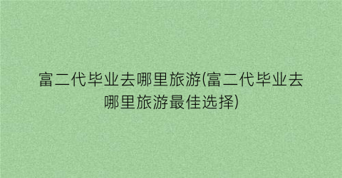 富二代毕业去哪里旅游(富二代毕业去哪里旅游最佳选择)