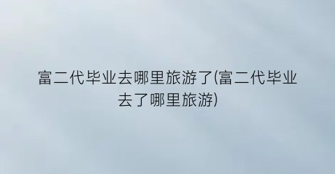 富二代毕业去哪里旅游了(富二代毕业去了哪里旅游)