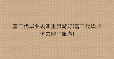 富二代毕业去哪里旅游好(富二代毕业该去哪里旅游)