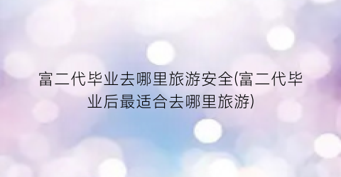富二代毕业去哪里旅游安全(富二代毕业后最适合去哪里旅游)