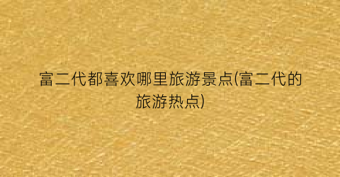 富二代都喜欢哪里旅游景点(富二代的旅游热点)
