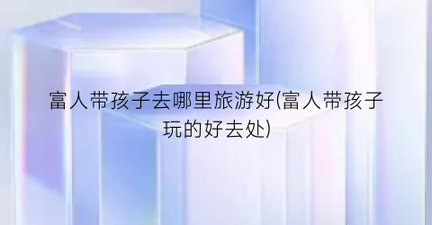 富人带孩子去哪里旅游好(富人带孩子玩的好去处)