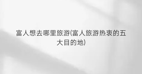 富人想去哪里旅游(富人旅游热衷的五大目的地)