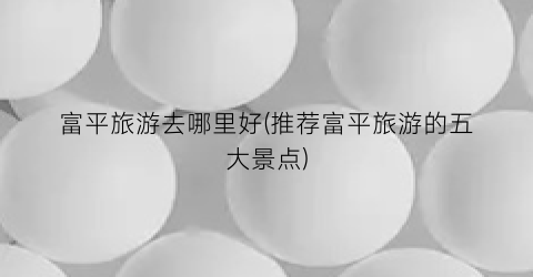 富平旅游去哪里好(推荐富平旅游的五大景点)