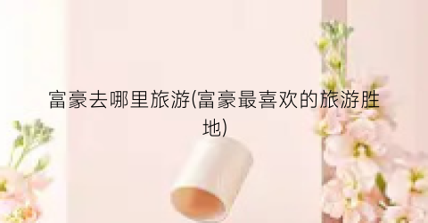 富豪去哪里旅游(富豪最喜欢的旅游胜地)