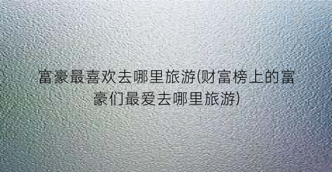 富豪最喜欢去哪里旅游(财富榜上的富豪们最爱去哪里旅游)