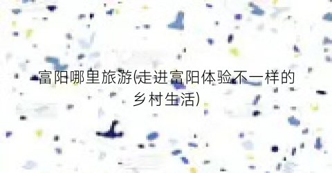 富阳哪里旅游(走进富阳体验不一样的乡村生活)