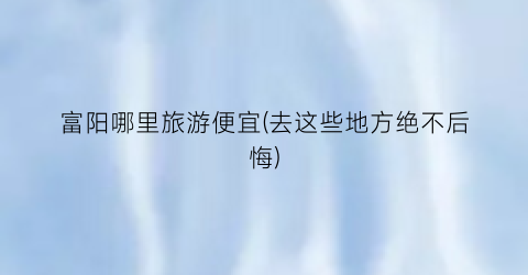 富阳哪里旅游便宜(去这些地方绝不后悔)