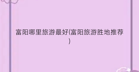 富阳哪里旅游最好(富阳旅游胜地推荐)