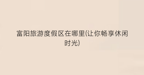 富阳旅游度假区在哪里(让你畅享休闲时光)