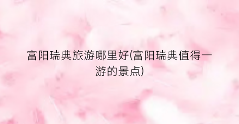 富阳瑞典旅游哪里好(富阳瑞典值得一游的景点)