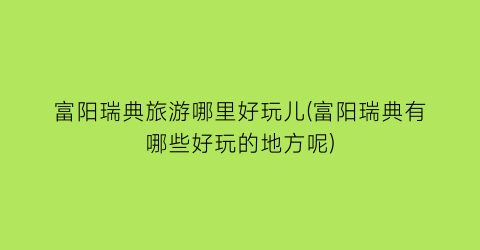富阳瑞典旅游哪里好玩儿(富阳瑞典有哪些好玩的地方呢)