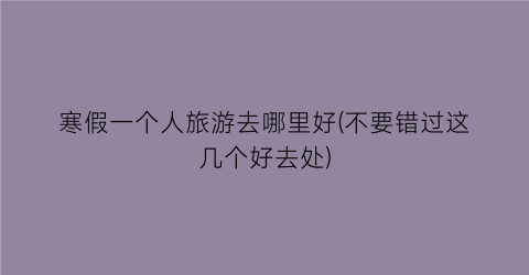 寒假一个人旅游去哪里好(不要错过这几个好去处)