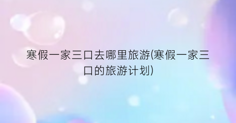 寒假一家三口去哪里旅游(寒假一家三口的旅游计划)