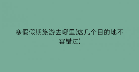寒假假期旅游去哪里(这几个目的地不容错过)