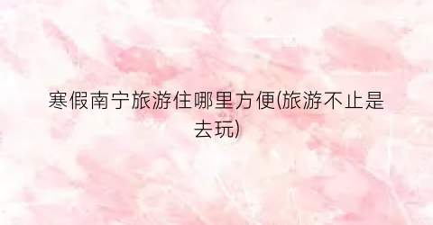 寒假南宁旅游住哪里方便(旅游不止是去玩)