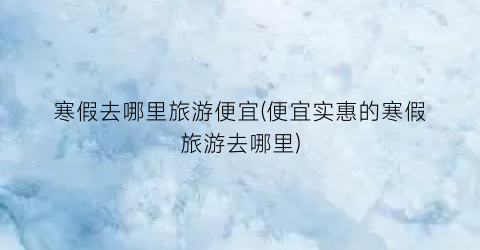 寒假去哪里旅游便宜(便宜实惠的寒假旅游去哪里)