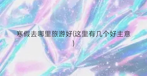 寒假去哪里旅游好(这里有几个好主意)