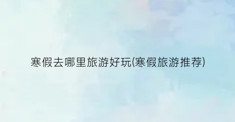 寒假去哪里旅游好玩(寒假旅游推荐)