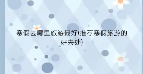 寒假去哪里旅游最好(推荐寒假旅游的好去处)