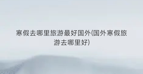 寒假去哪里旅游最好国外(国外寒假旅游去哪里好)