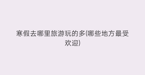 寒假去哪里旅游玩的多(哪些地方最受欢迎)