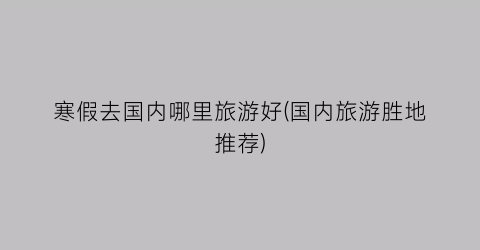 寒假去国内哪里旅游好(国内旅游胜地推荐)