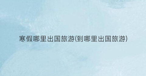 寒假哪里出国旅游(到哪里出国旅游)