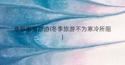 寒假哪里旅游(冬季旅游不为寒冷所阻)