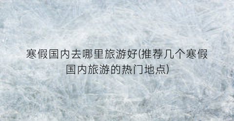 寒假国内去哪里旅游好(推荐几个寒假国内旅游的热门地点)