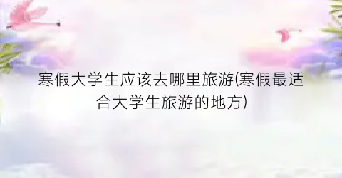 寒假大学生应该去哪里旅游(寒假最适合大学生旅游的地方)