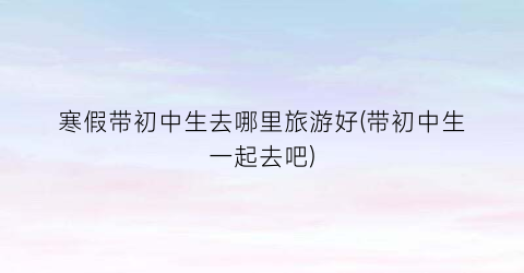 寒假带初中生去哪里旅游好(带初中生一起去吧)