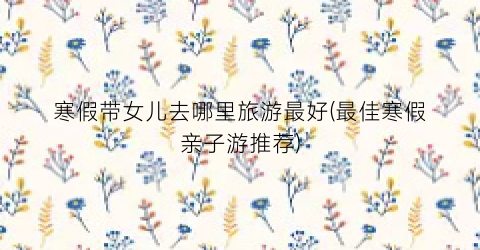 寒假带女儿去哪里旅游最好(最佳寒假亲子游推荐)