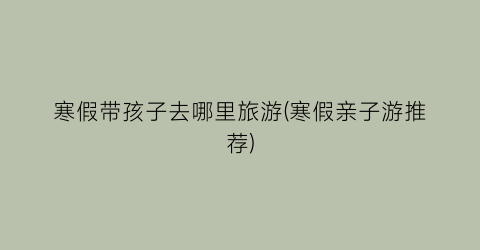 寒假带孩子去哪里旅游(寒假亲子游推荐)