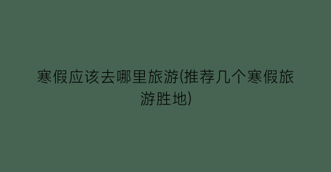 寒假应该去哪里旅游(推荐几个寒假旅游胜地)