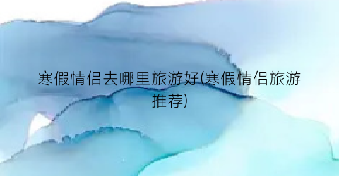 寒假情侣去哪里旅游好(寒假情侣旅游推荐)