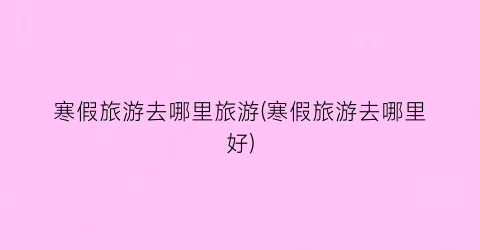 寒假旅游去哪里旅游(寒假旅游去哪里好)