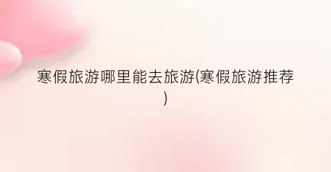 寒假旅游哪里能去旅游(寒假旅游推荐)